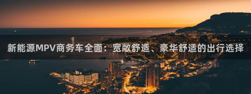 新宝gg平台反水:新能源MPV商务车全面:宽敞舒适、豪华舒适